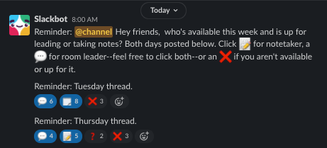 A Slackbot volunteer poll for notetakers and room leaders to indicate their availability to volunteer during the week. Reminder: @channel Hey friends, who's available this week and is up for leading or taking notes? Both days posted below. Click :mem: for notetaker, a :speech_balloon: for room leader--feel free to click both--or an :x: if you aren't available or up for it.